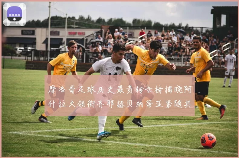 摩洛哥足球历史最贵转会榜揭晓阿什拉夫领衔齐耶赫贝纳蒂亚紧随其后